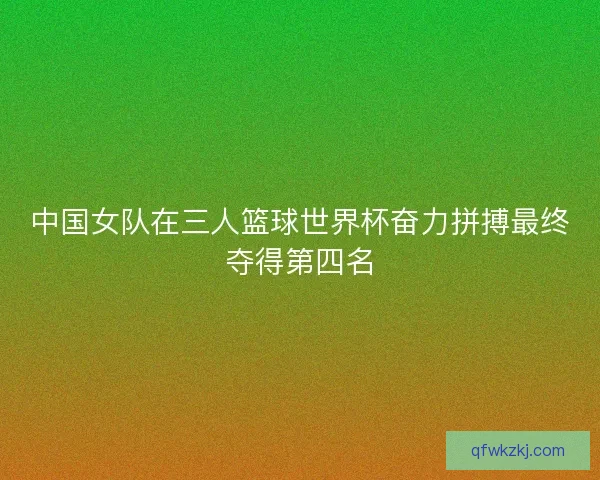 中国女队在三人篮球世界杯奋力拼搏最终夺得第四名
