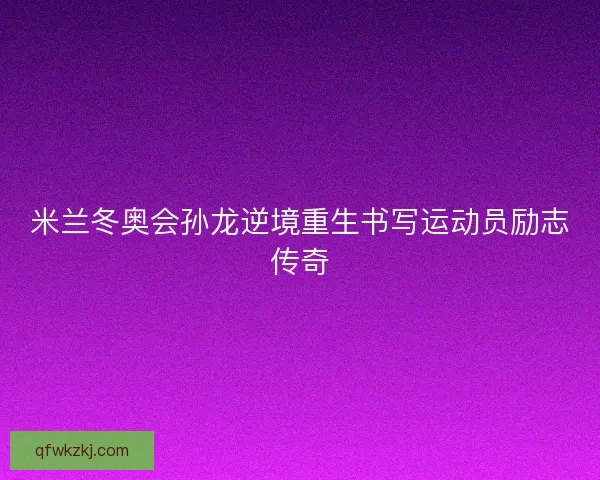 米兰冬奥会孙龙逆境重生书写运动员励志传奇