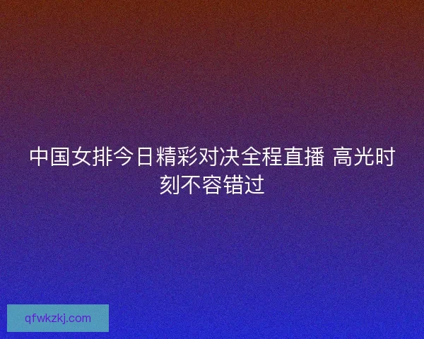 中国女排今日精彩对决全程直播 高光时刻不容错过