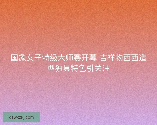 国象女子特级大师赛开幕 吉祥物西西造型独具特色引关注