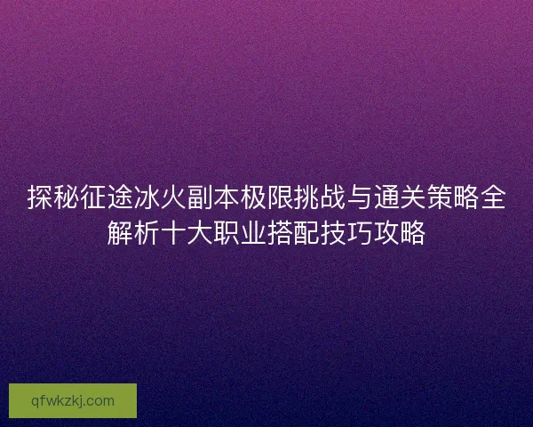 探秘征途冰火副本极限挑战与通关策略全解析十大职业搭配技巧攻略