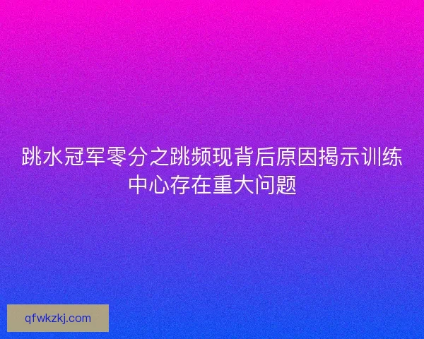 跳水冠军零分之跳频现背后原因揭示训练中心存在重大问题