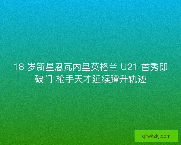 18 岁新星恩瓦内里英格兰 U21 首秀即破门 枪手天才延续蹿升轨迹