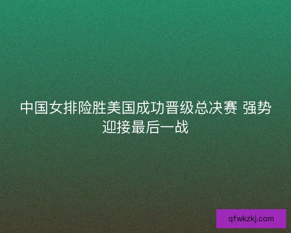 中国女排险胜美国成功晋级总决赛 强势迎接最后一战