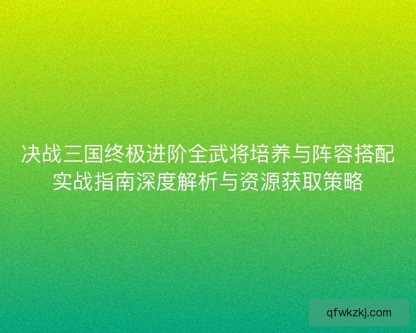 决战三国终极进阶全武将培养与阵容搭配实战指南深度解析与资源获取策略