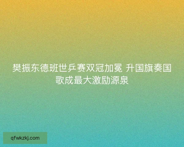 樊振东德班世乒赛双冠加冕 升国旗奏国歌成最大激励源泉