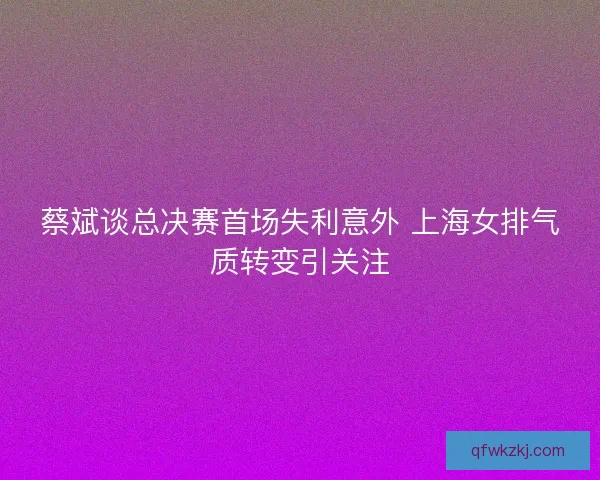 蔡斌谈总决赛首场失利意外 上海女排气质转变引关注