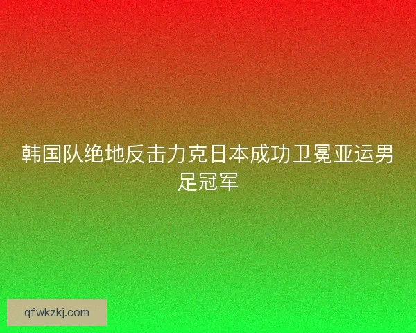 韩国队绝地反击力克日本成功卫冕亚运男足冠军