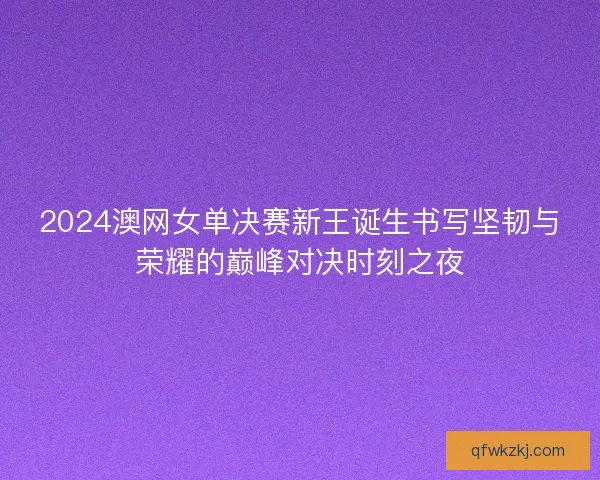 2024澳网女单决赛新王诞生书写坚韧与荣耀的巅峰对决时刻之夜
