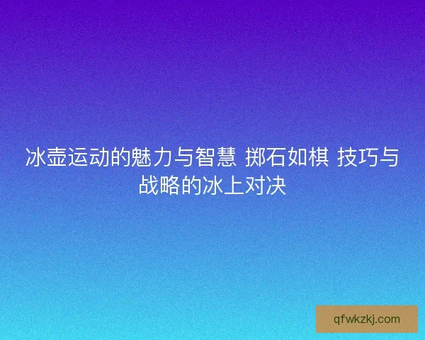 冰壶运动的魅力与智慧 掷石如棋 技巧与战略的冰上对决