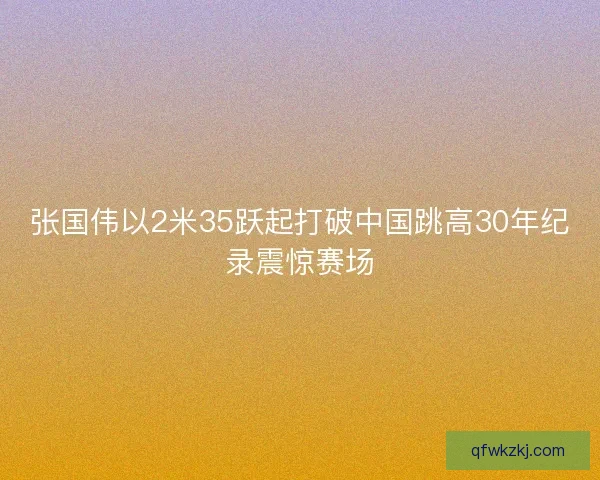 张国伟以2米35跃起打破中国跳高30年纪录震惊赛场 张国伟以2米35跃起打破中国跳高30年纪录震惊赛场