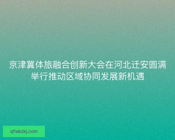 京津冀体旅融合创新大会在河北迁安圆满举行推动区域协同发展新机遇 京津冀体旅融合创新大会在河北迁安圆满举行推动区域协同发展新机遇