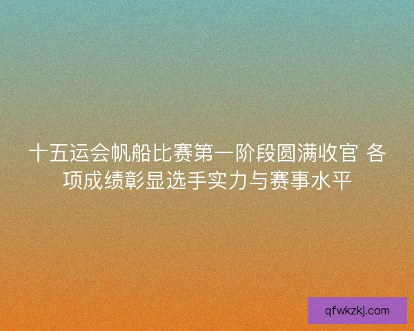 十五运会帆船比赛第一阶段圆满收官 各项成绩彰显选手实力与赛事水平 十五运会帆船比赛第一阶段圆满收官 各项成绩彰显选手实力与赛事水平