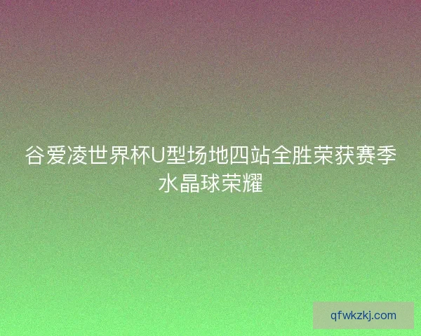 谷爱凌世界杯U型场地四站全胜荣获赛季水晶球荣耀