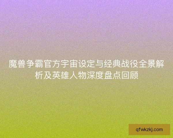 魔兽争霸官方宇宙设定与经典战役全景解析及英雄人物深度盘点回顾