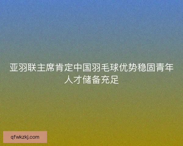 亚羽联主席肯定中国羽毛球优势稳固青年人才储备充足 亚羽联主席肯定中国羽毛球优势稳固青年人才储备充足